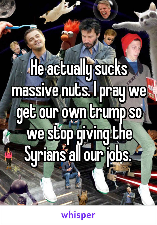 He actually sucks massive nuts. I pray we get our own trump so we stop giving the Syrians all our jobs. 