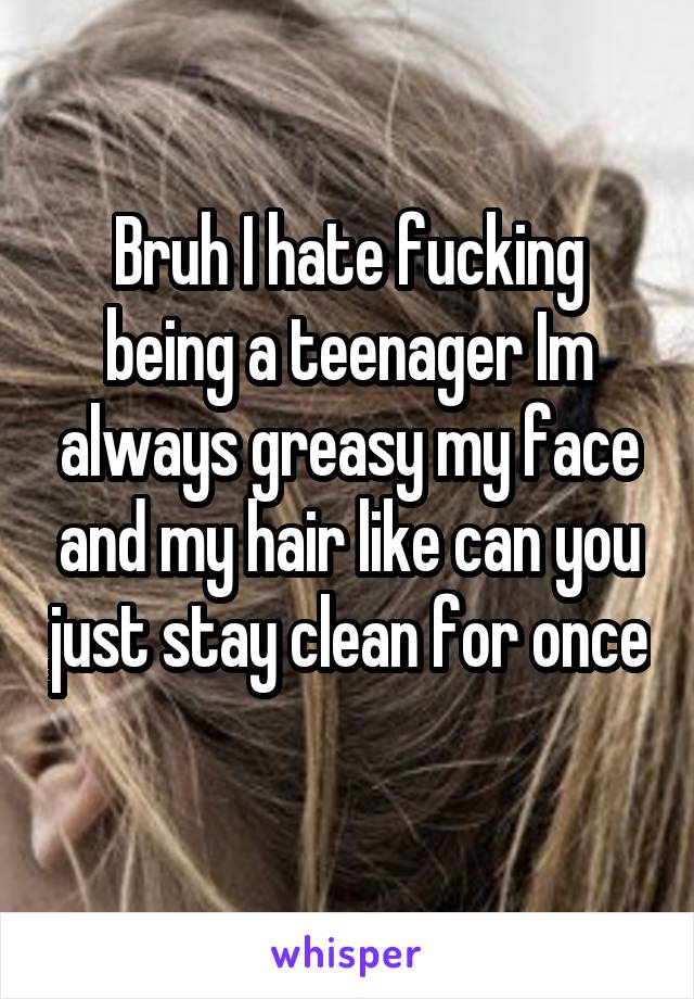 Bruh I hate fucking being a teenager Im always greasy my face and my hair like can you just stay clean for once 