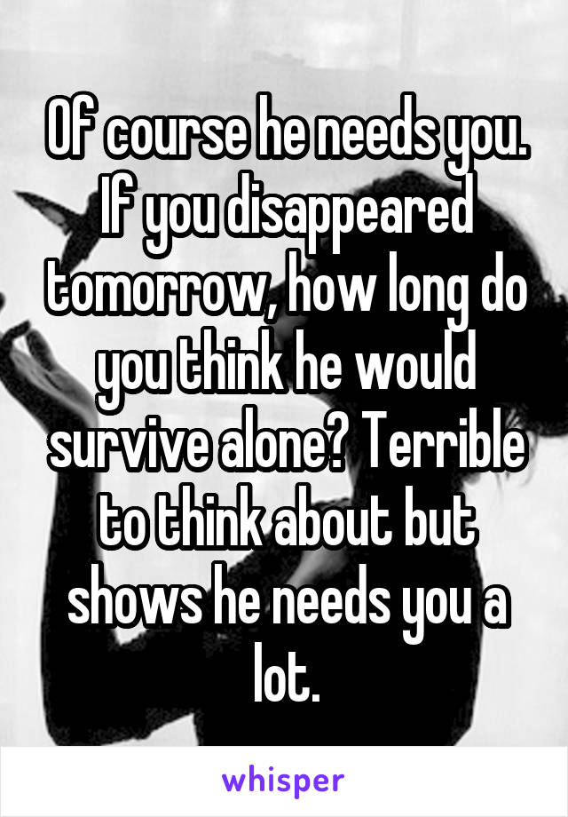 Of course he needs you. If you disappeared tomorrow, how long do you think he would survive alone? Terrible to think about but shows he needs you a lot.