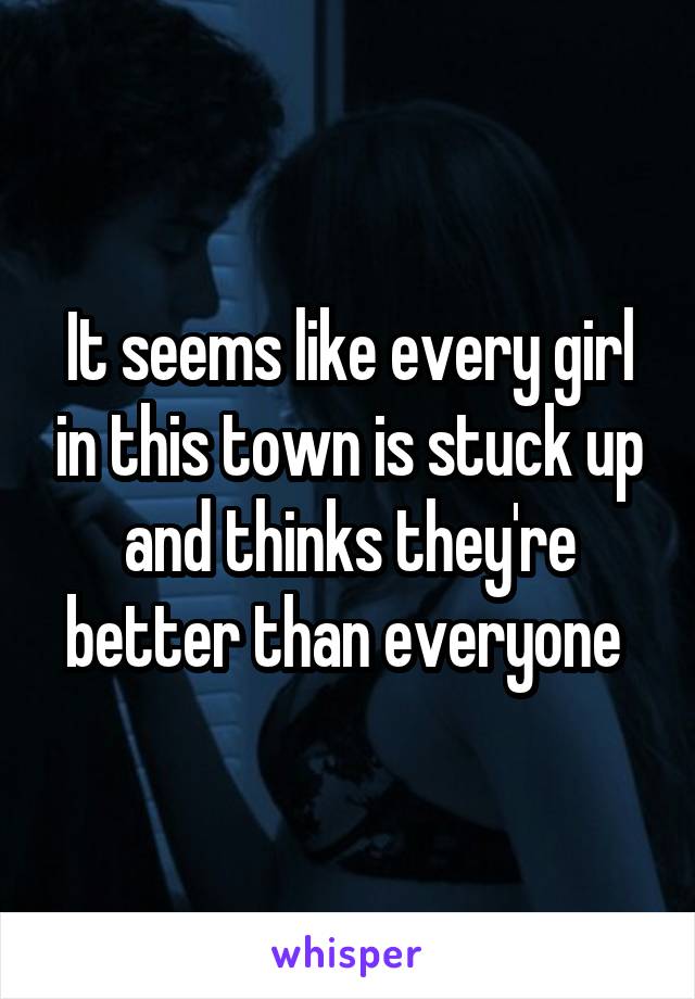 It seems like every girl in this town is stuck up and thinks they're better than everyone 