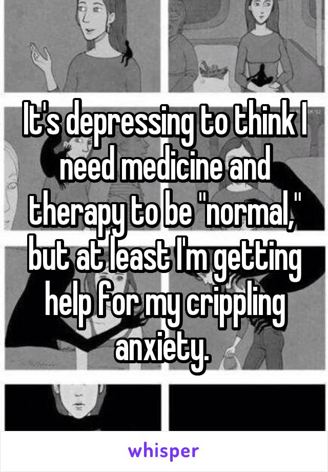 It's depressing to think I need medicine and therapy to be "normal," but at least I'm getting help for my crippling anxiety. 