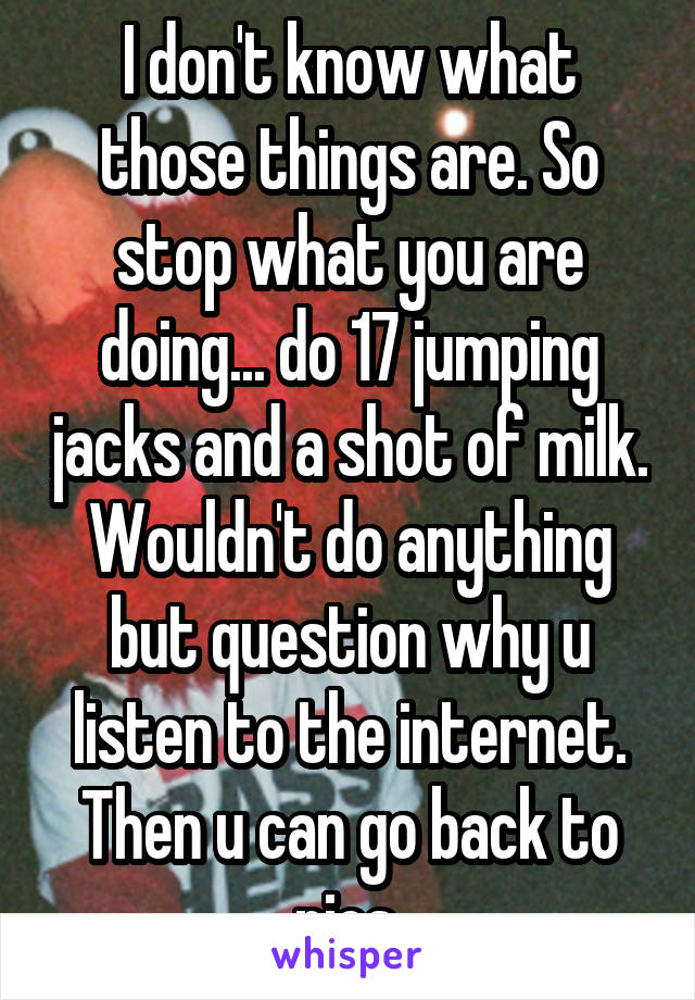 I don't know what those things are. So stop what you are doing... do 17 jumping jacks and a shot of milk. Wouldn't do anything but question why u listen to the internet. Then u can go back to pics.