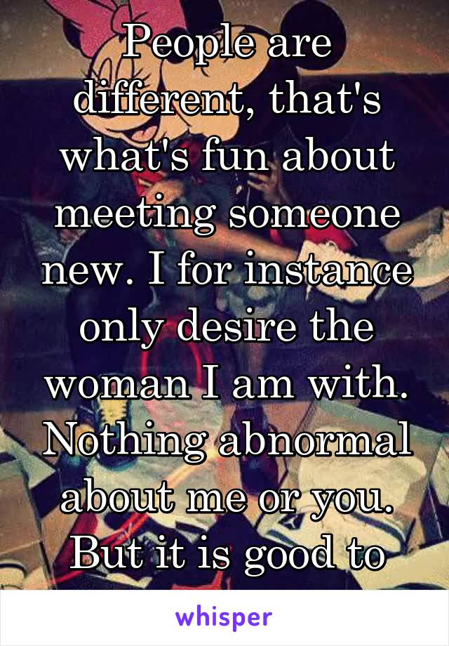 People are different, that's what's fun about meeting someone new. I for instance only desire the woman I am with. Nothing abnormal about me or you. But it is good to know yourself.