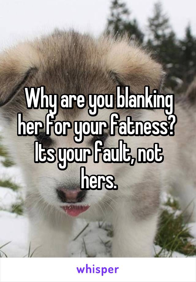 Why are you blanking her for your fatness? 
Its your fault, not hers.