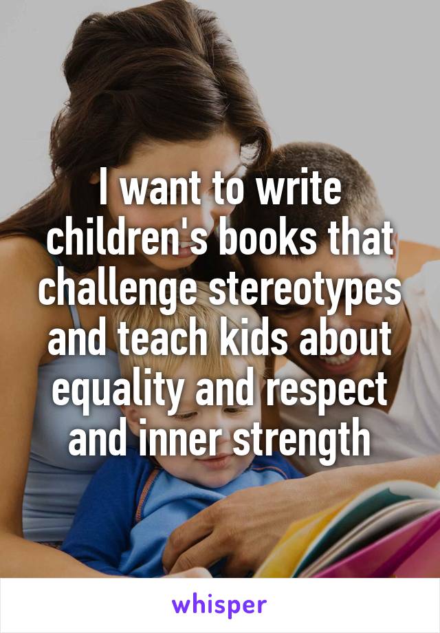 I want to write children's books that challenge stereotypes and teach kids about equality and respect and inner strength