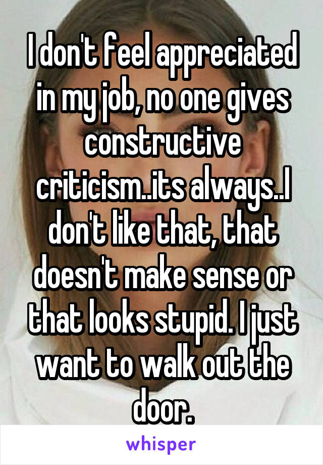 I don't feel appreciated in my job, no one gives constructive criticism..its always..I don't like that, that doesn't make sense or that looks stupid. I just want to walk out the door.