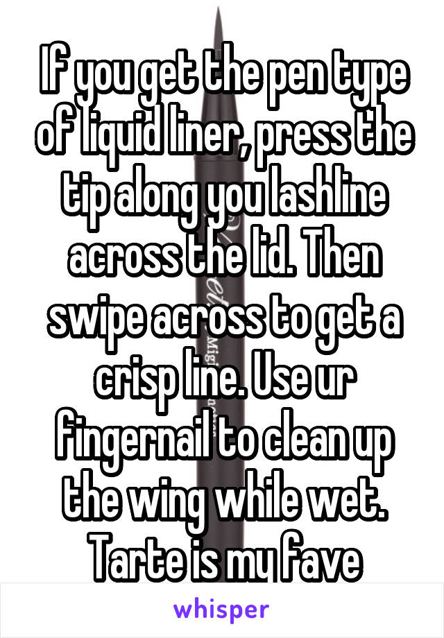 If you get the pen type of liquid liner, press the tip along you lashline across the lid. Then swipe across to get a crisp line. Use ur fingernail to clean up the wing while wet. Tarte is my fave