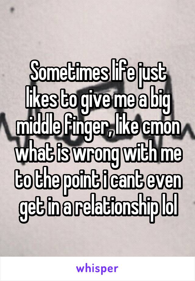 Sometimes life just likes to give me a big middle finger, like cmon what is wrong with me to the point i cant even get in a relationship lol