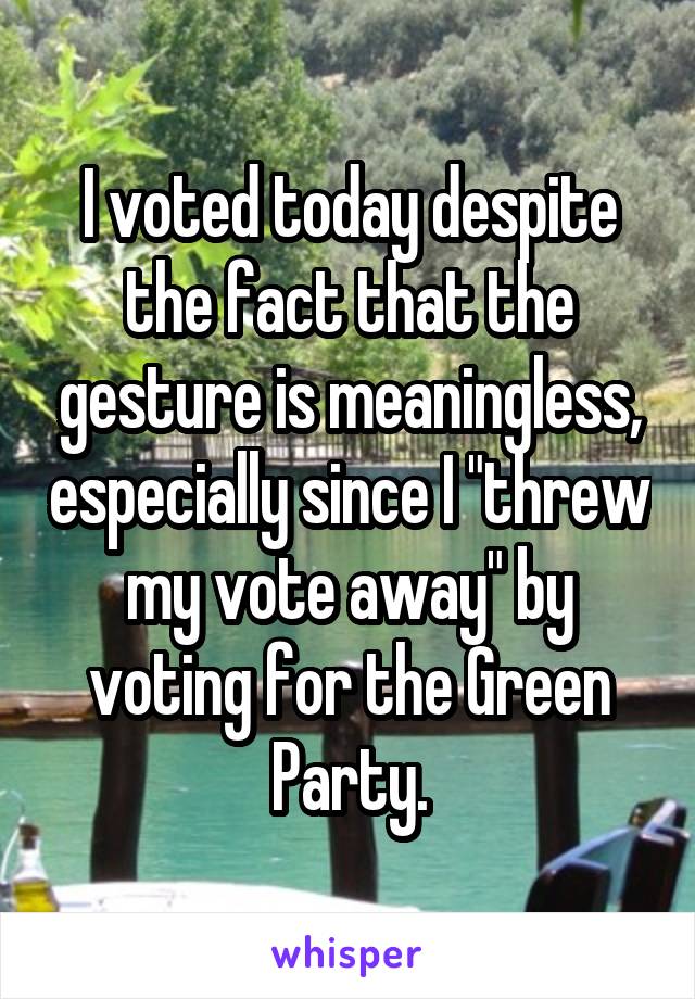 I voted today despite the fact that the gesture is meaningless, especially since I "threw my vote away" by voting for the Green Party.