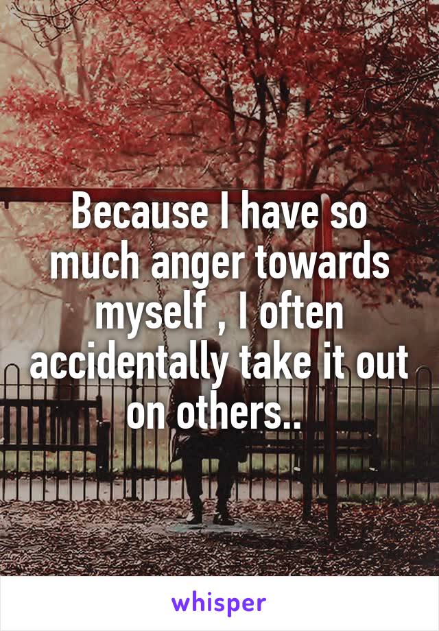 Because I have so much anger towards myself , I often accidentally take it out on others.. 