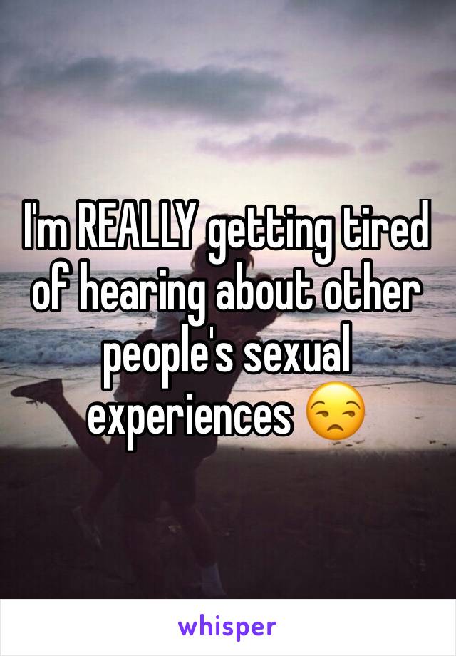 I'm REALLY getting tired of hearing about other people's sexual experiences 😒