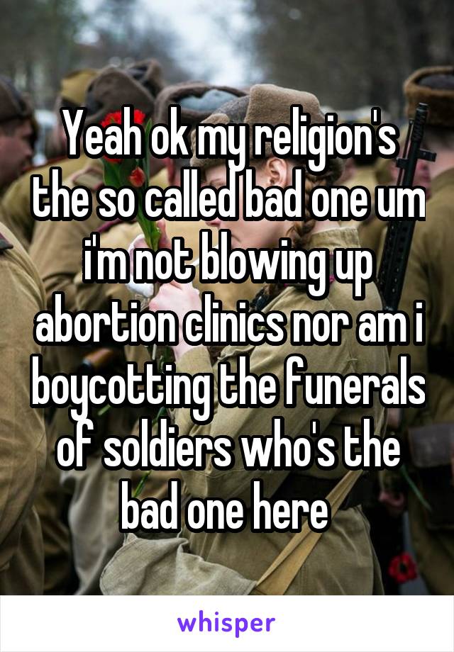 Yeah ok my religion's the so called bad one um i'm not blowing up abortion clinics nor am i boycotting the funerals of soldiers who's the bad one here 