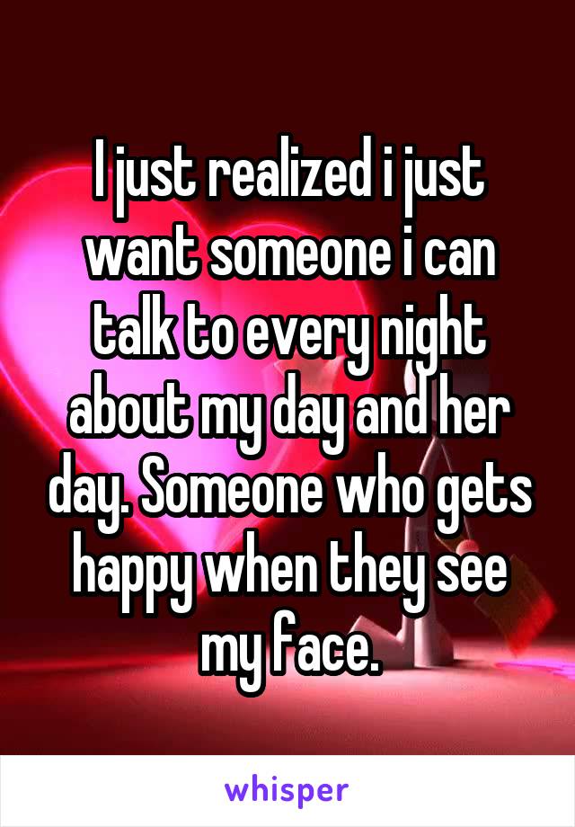 I just realized i just want someone i can talk to every night about my day and her day. Someone who gets happy when they see my face.