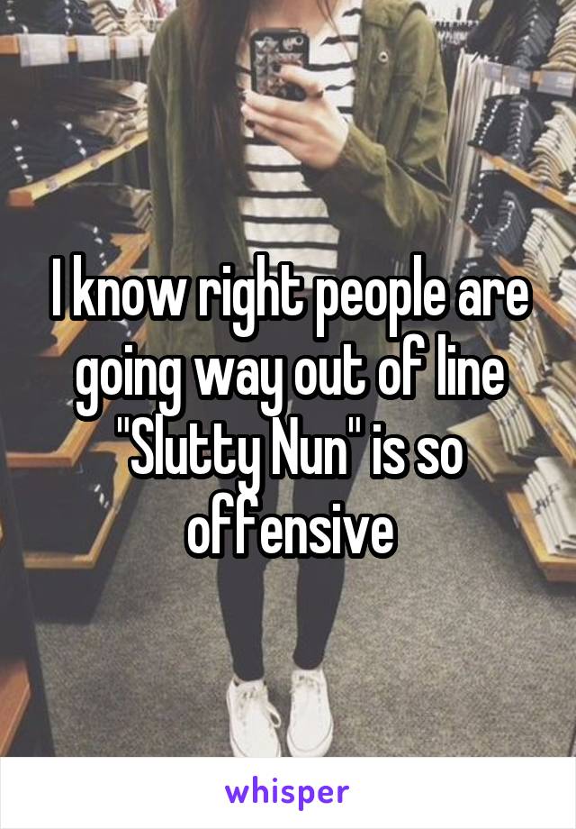 I know right people are going way out of line "Slutty Nun" is so offensive