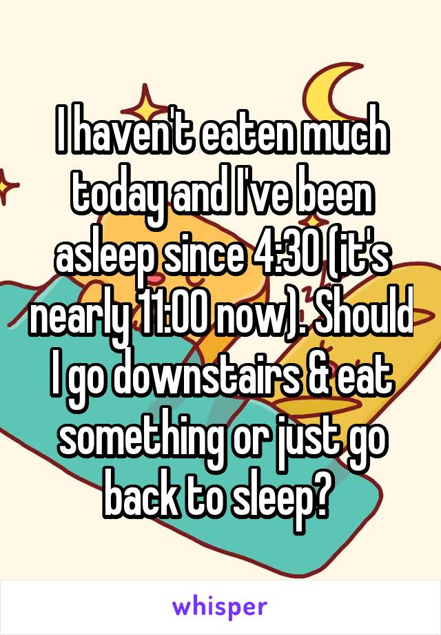 I haven't eaten much today and I've been asleep since 4:30 (it's nearly 11:00 now). Should I go downstairs & eat something or just go back to sleep? 