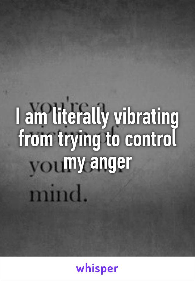 I am literally vibrating from trying to control my anger