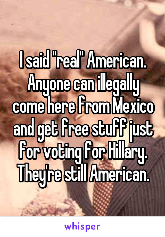 I said "real" American. Anyone can illegally come here from Mexico and get free stuff just for voting for Hillary. They're still American.
