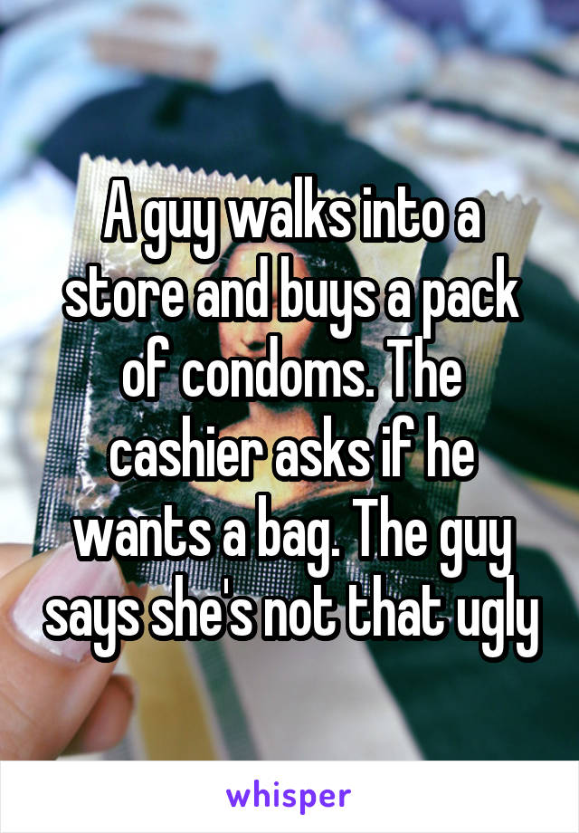 A guy walks into a store and buys a pack of condoms. The cashier asks if he wants a bag. The guy says she's not that ugly
