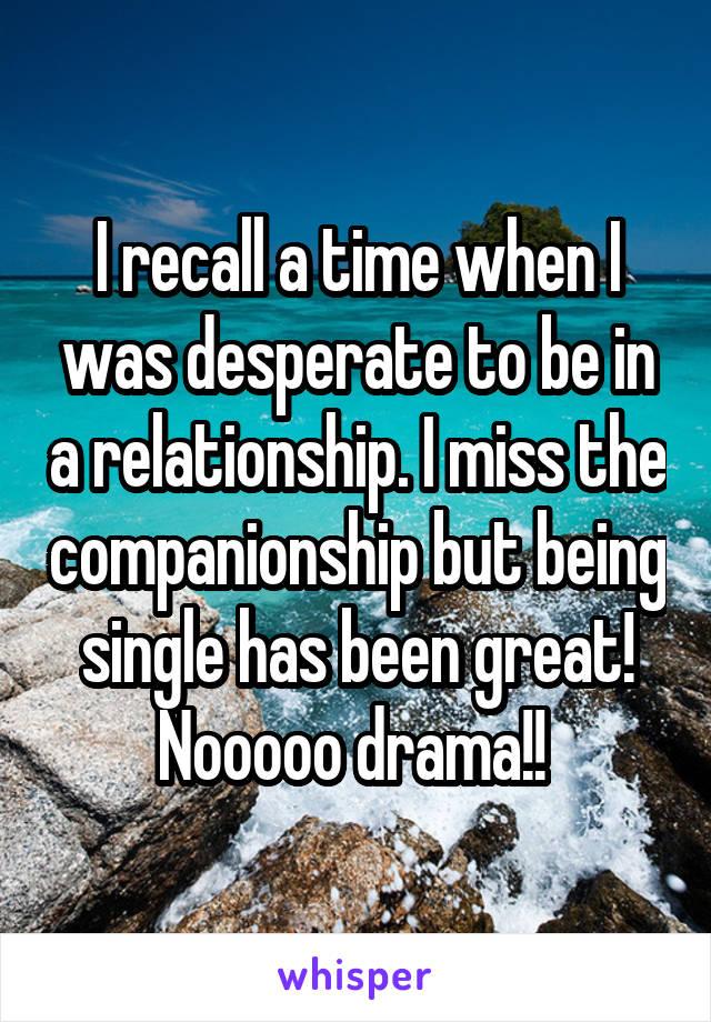 I recall a time when I was desperate to be in a relationship. I miss the companionship but being single has been great! Nooooo drama!! 