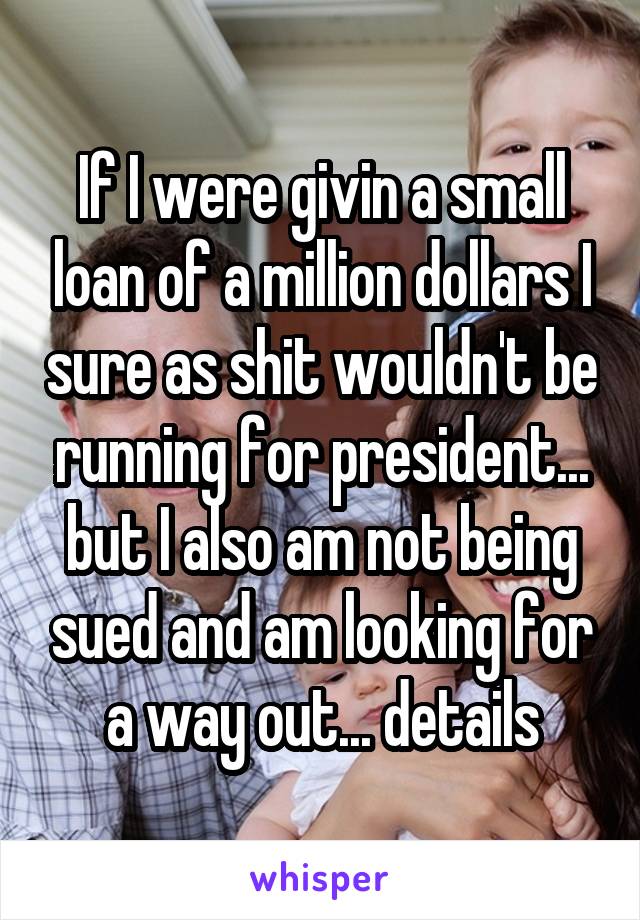 If I were givin a small loan of a million dollars I sure as shit wouldn't be running for president... but I also am not being sued and am looking for a way out... details