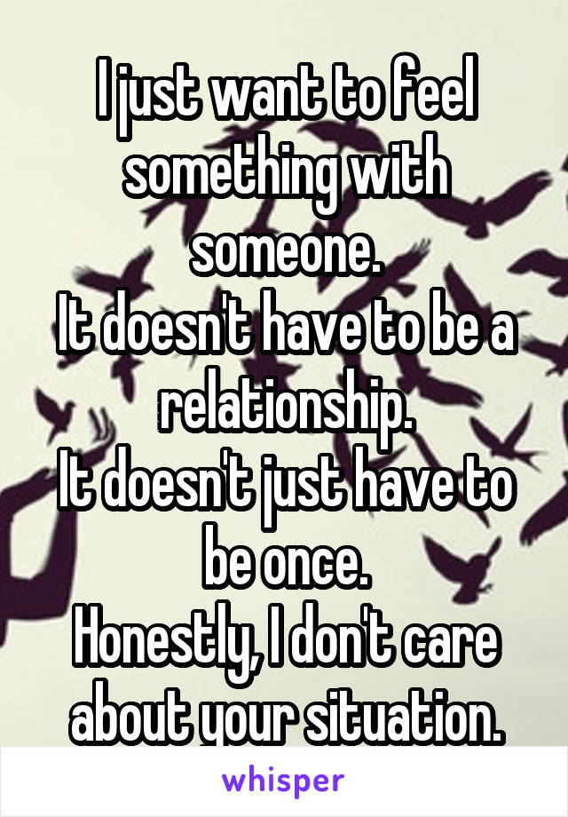 I just want to feel something with someone.
It doesn't have to be a relationship.
It doesn't just have to be once.
Honestly, I don't care about your situation.
