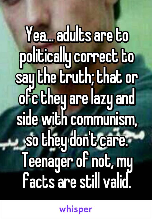 Yea... adults are to politically correct to say the truth; that or ofc they are lazy and side with communism, so they don't care. Teenager of not, my facts are still valid.
