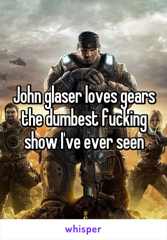 John glaser loves gears the dumbest fucking show I've ever seen