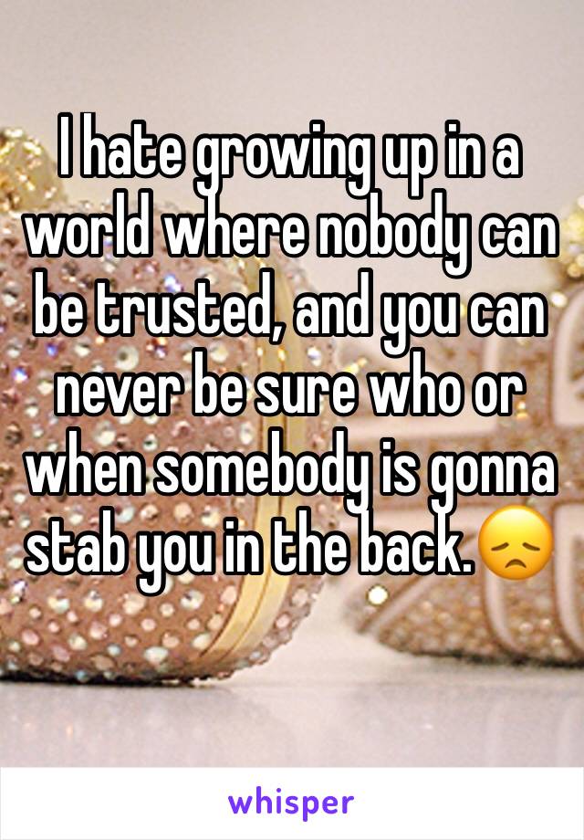 I hate growing up in a world where nobody can be trusted, and you can never be sure who or when somebody is gonna stab you in the back.😞