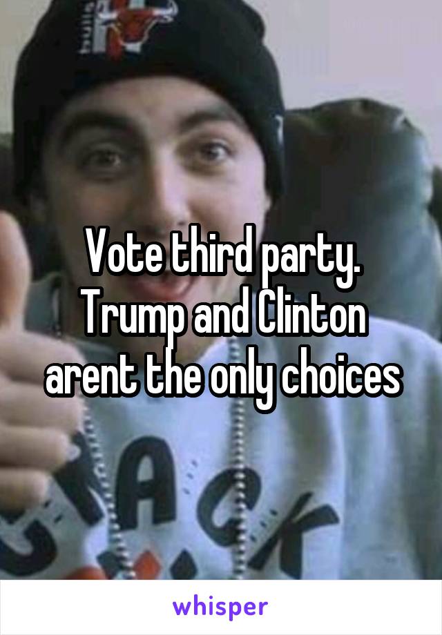 Vote third party. Trump and Clinton arent the only choices