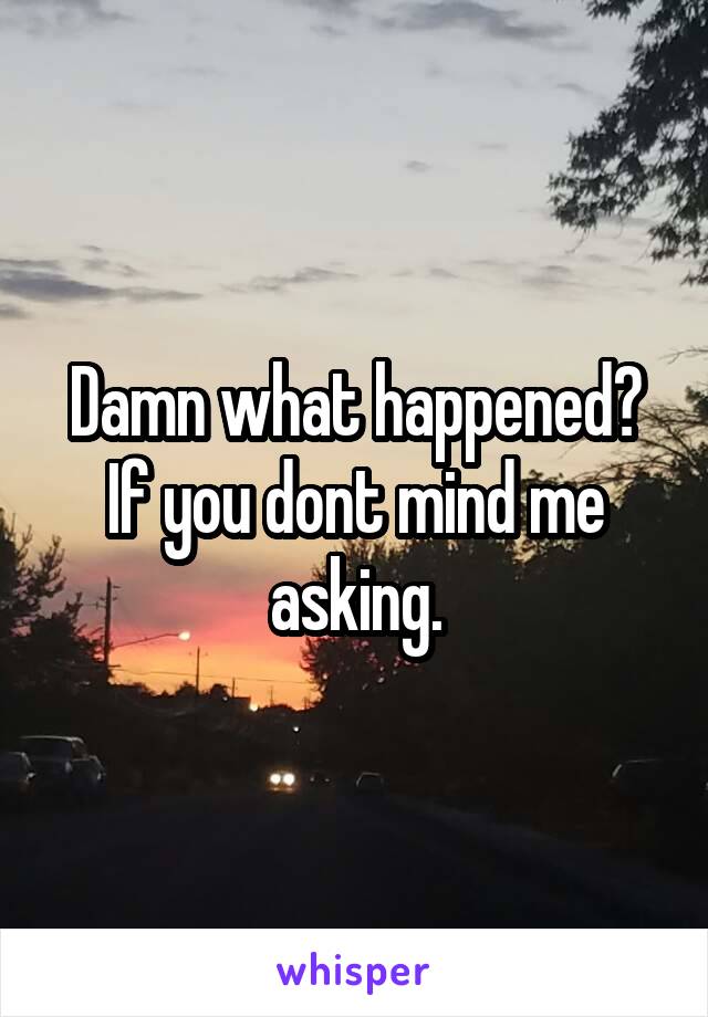 Damn what happened?
If you dont mind me asking.