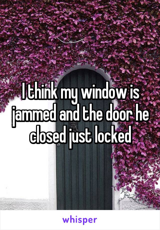 I think my window is jammed and the door he closed just locked
