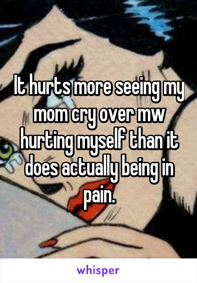 It hurts more seeing my mom cry over mw hurting myself than it does actually being in pain.