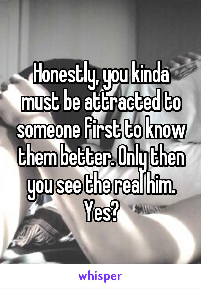 Honestly, you kinda must be attracted to someone first to know them better. Only then you see the real him. Yes?