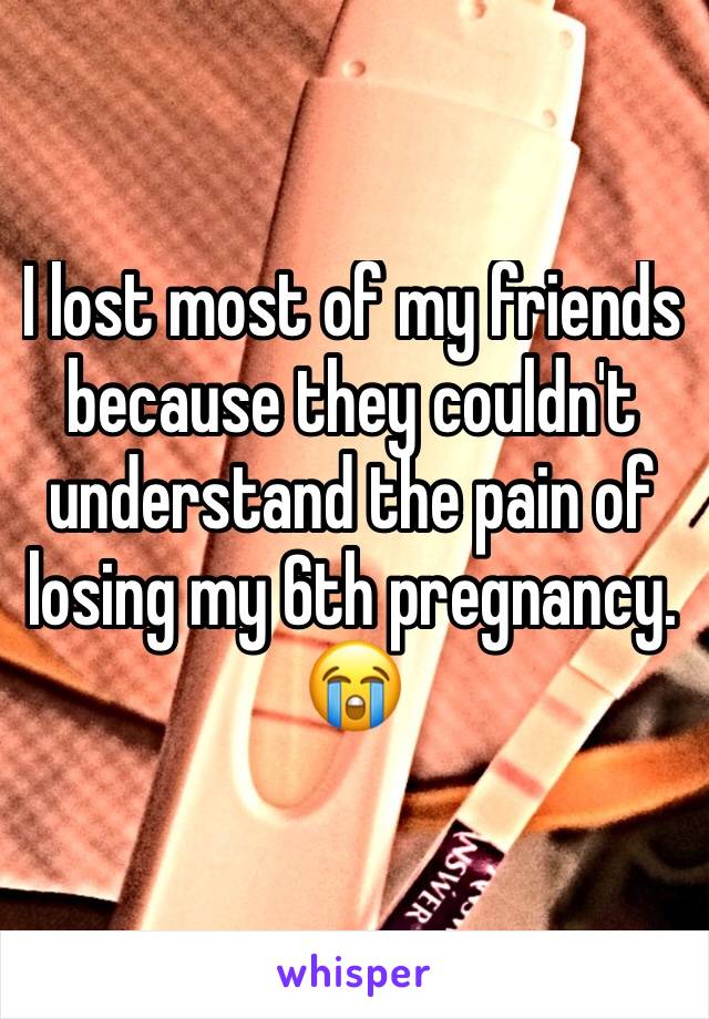 I lost most of my friends because they couldn't understand the pain of losing my 6th pregnancy. 😭