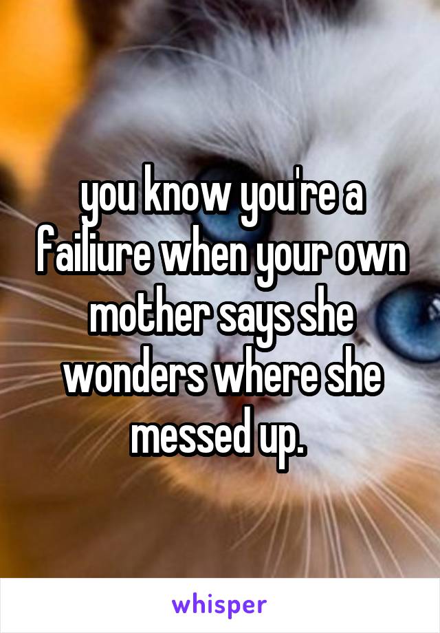 you know you're a failiure when your own mother says she wonders where she messed up. 