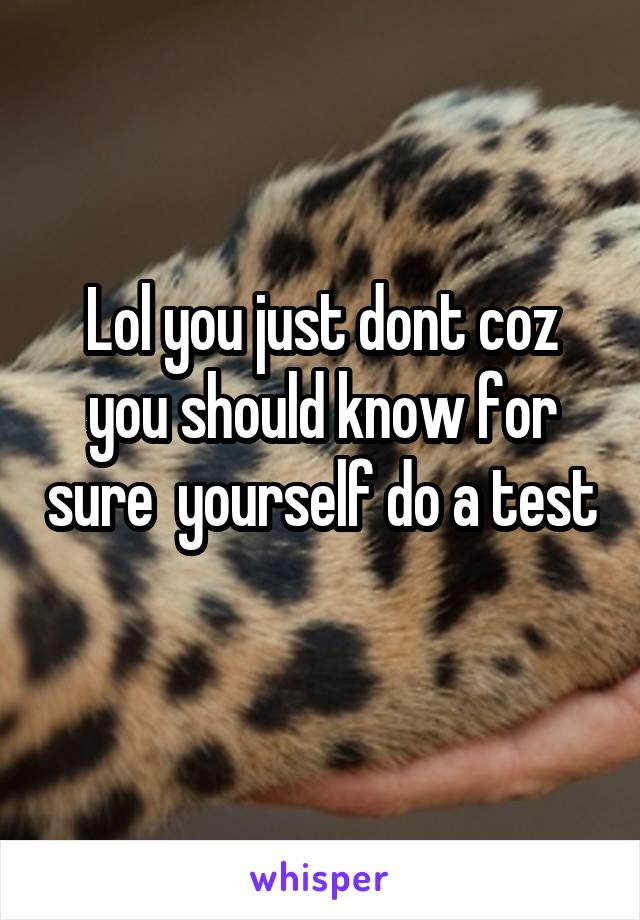 Lol you just dont coz you should know for sure  yourself do a test 