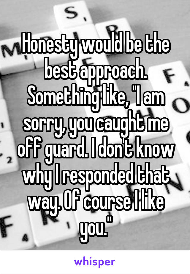 Honesty would be the best approach.
Something like, "I am sorry, you caught me off guard. I don't know why I responded that way. Of course I like you."