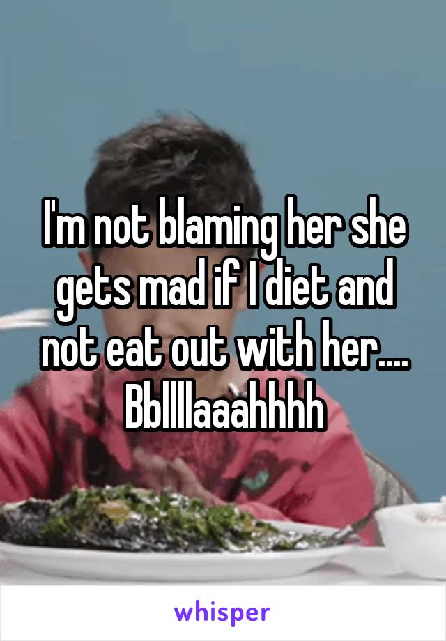 I'm not blaming her she gets mad if I diet and not eat out with her.... Bbllllaaahhhh