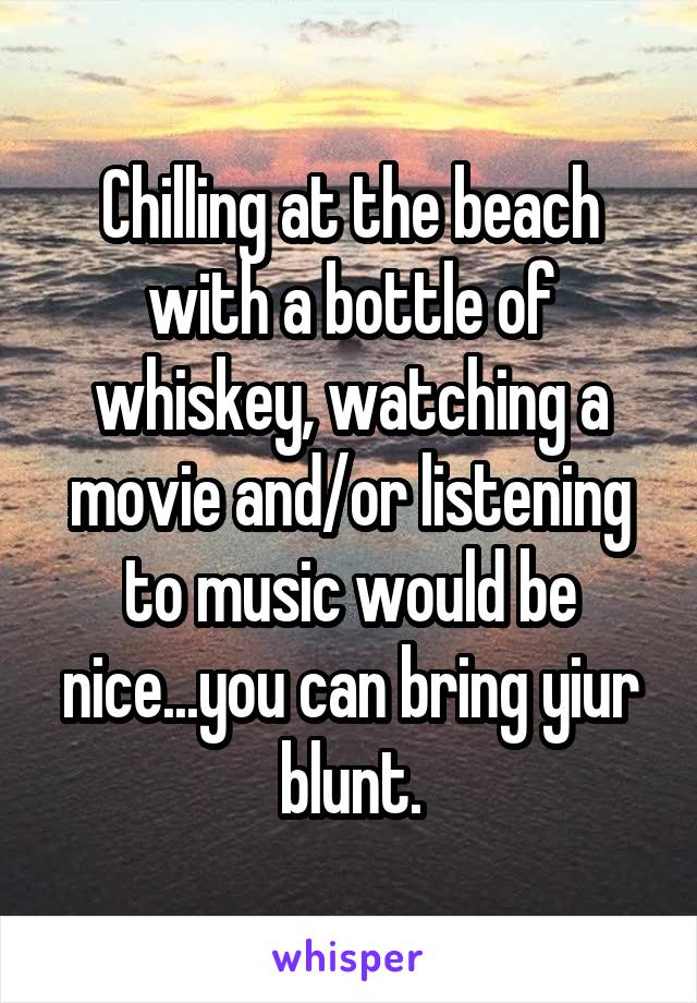 Chilling at the beach with a bottle of whiskey, watching a movie and/or listening to music would be nice...you can bring yiur blunt.
