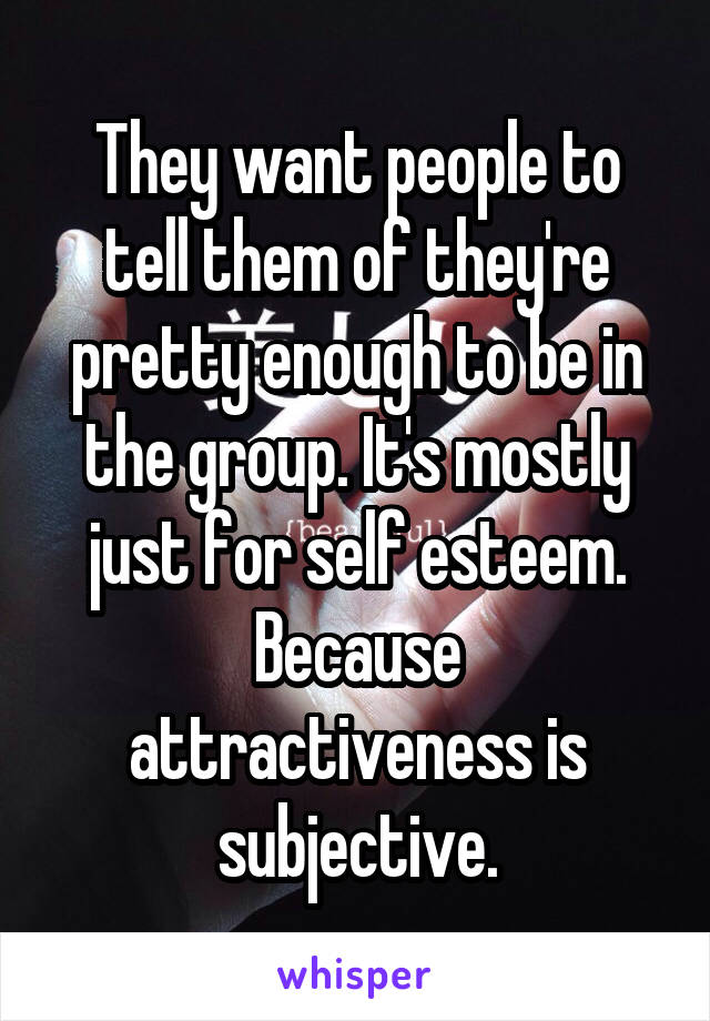 They want people to tell them of they're pretty enough to be in the group. It's mostly just for self esteem. Because attractiveness is subjective.