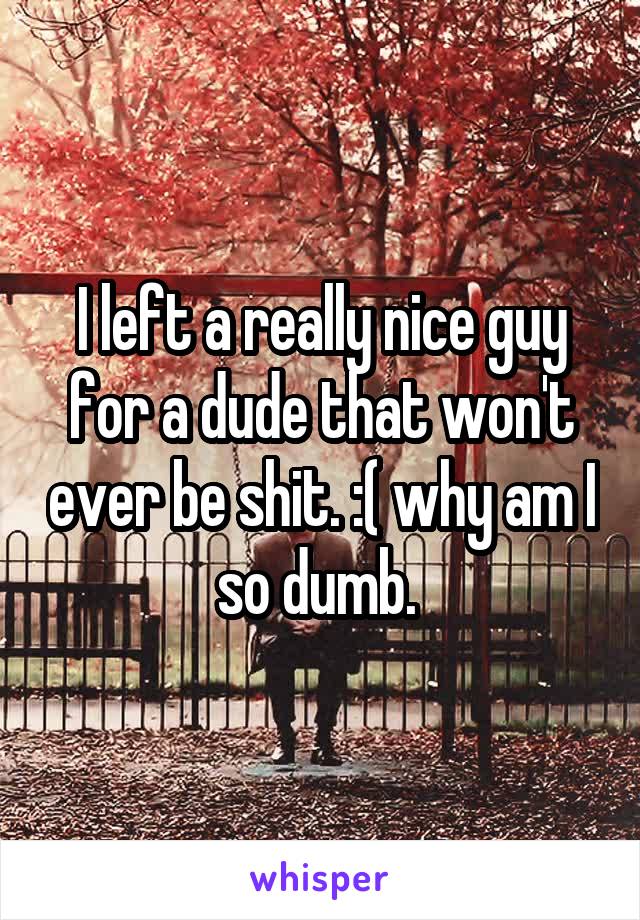 I left a really nice guy for a dude that won't ever be shit. :( why am I so dumb. 