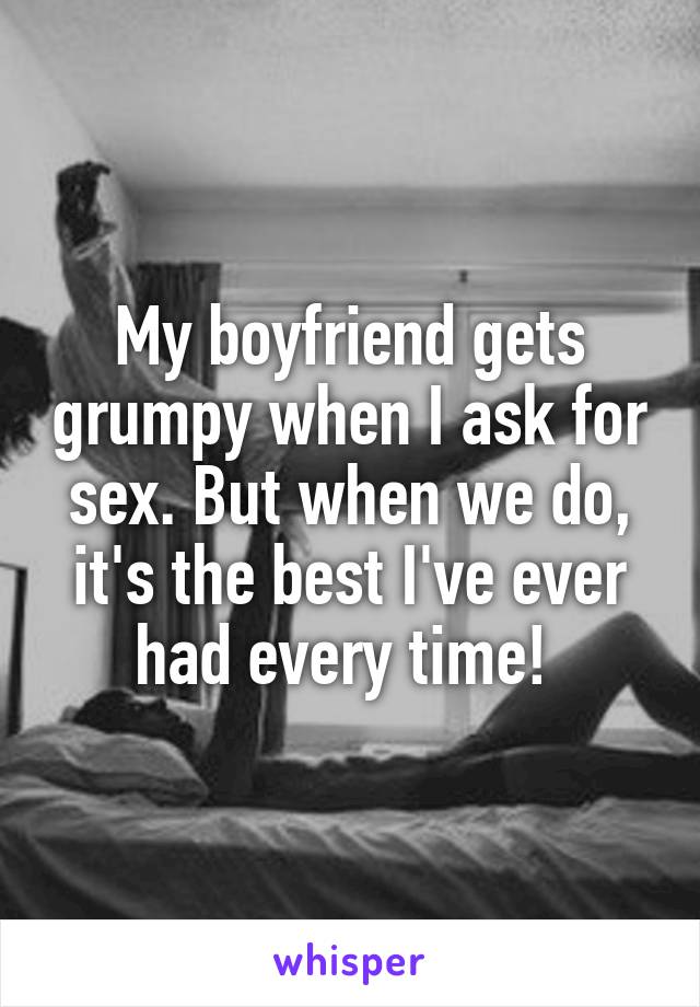 My boyfriend gets grumpy when I ask for sex. But when we do, it's the best I've ever had every time! 