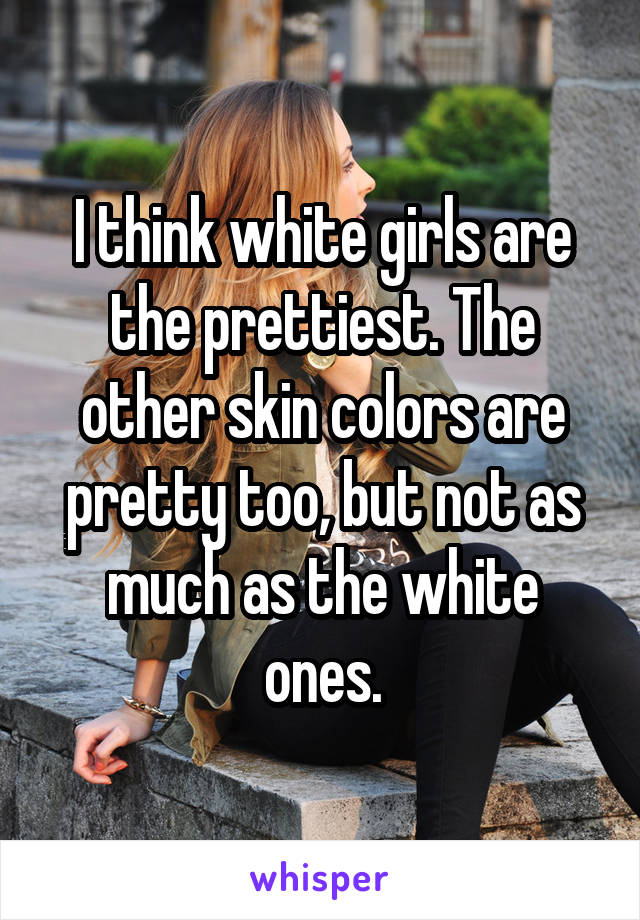 I think white girls are the prettiest. The other skin colors are pretty too, but not as much as the white ones.