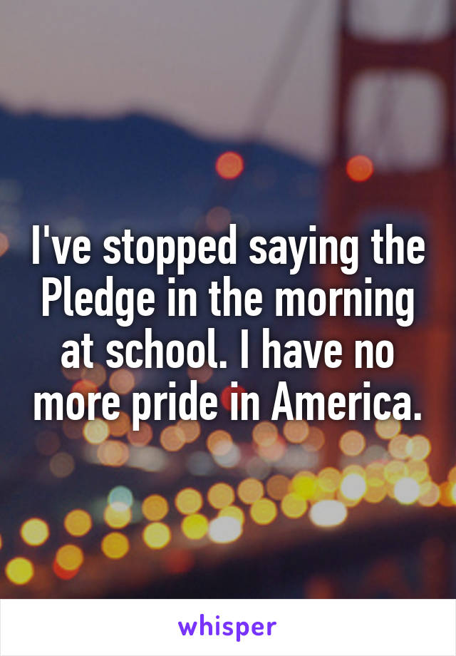 I've stopped saying the Pledge in the morning at school. I have no more pride in America.
