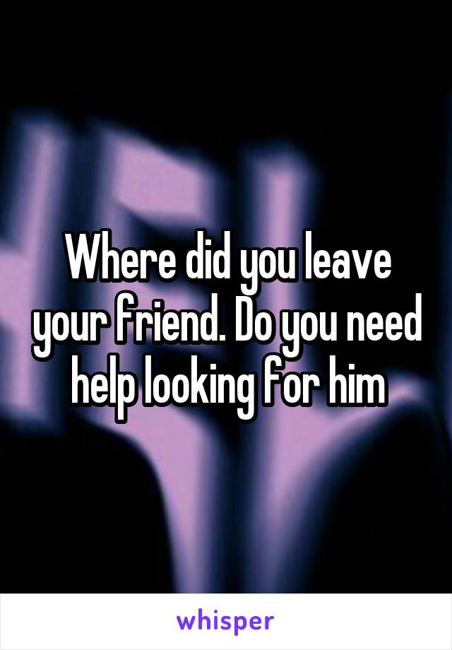 Where did you leave your friend. Do you need help looking for him