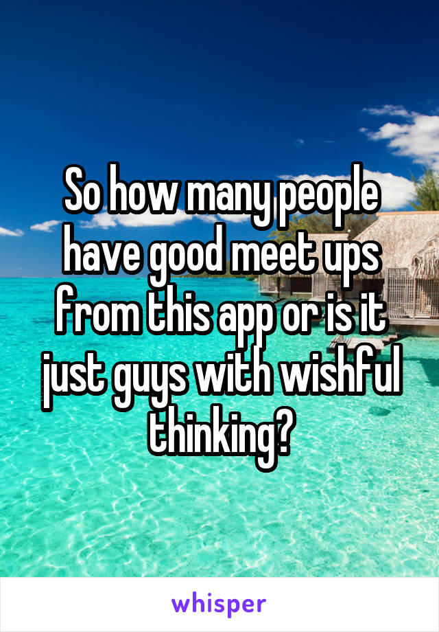 So how many people have good meet ups from this app or is it just guys with wishful thinking?