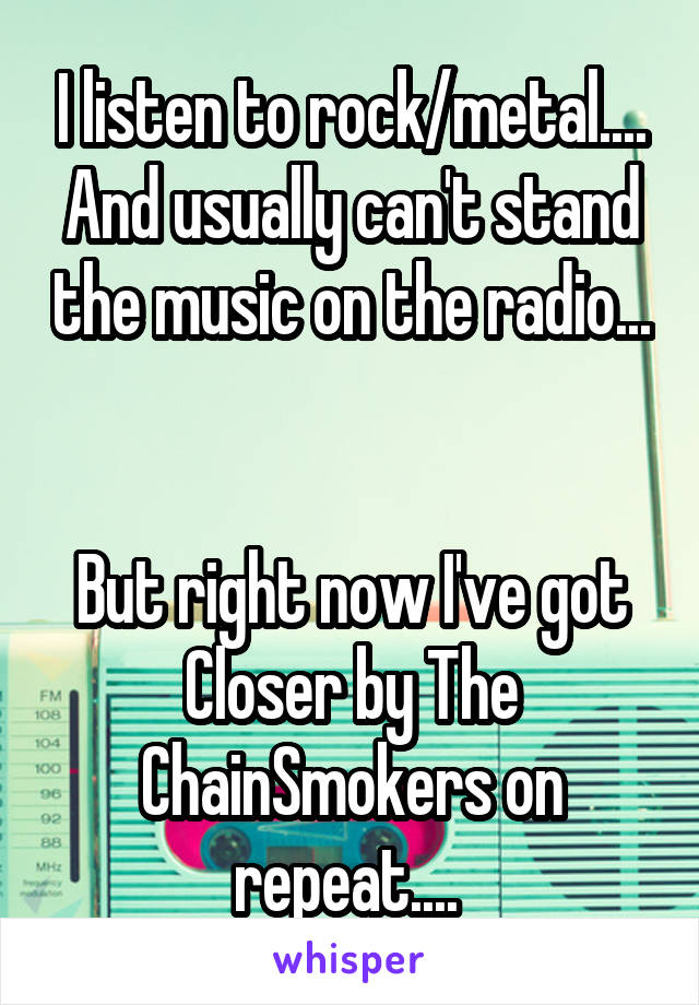 I listen to rock/metal.... And usually can't stand the music on the radio... 

But right now I've got Closer by The ChainSmokers on repeat.... 
