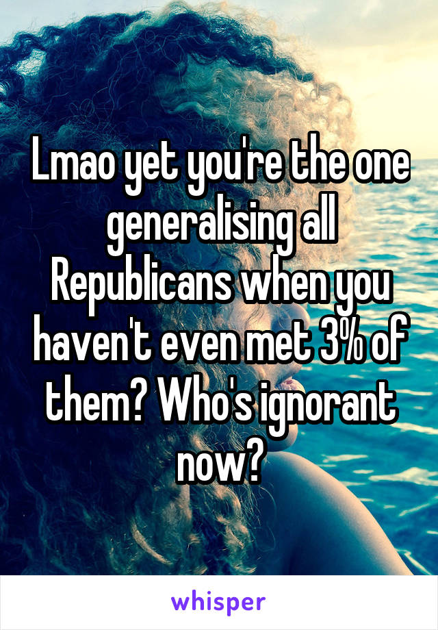 Lmao yet you're the one generalising all Republicans when you haven't even met 3% of them? Who's ignorant now?