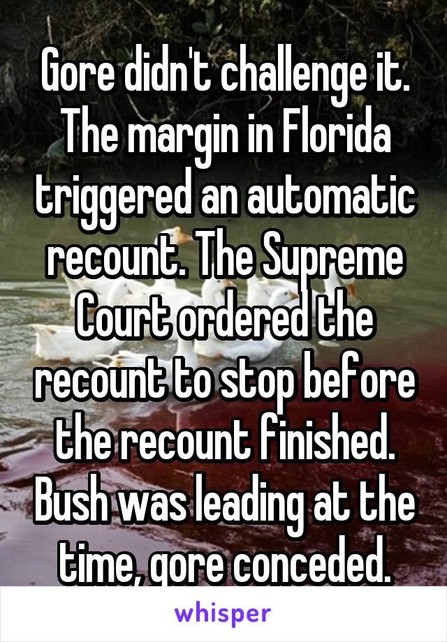 Gore didn't challenge it. The margin in Florida triggered an automatic recount. The Supreme Court ordered the recount to stop before the recount finished. Bush was leading at the time, gore conceded.