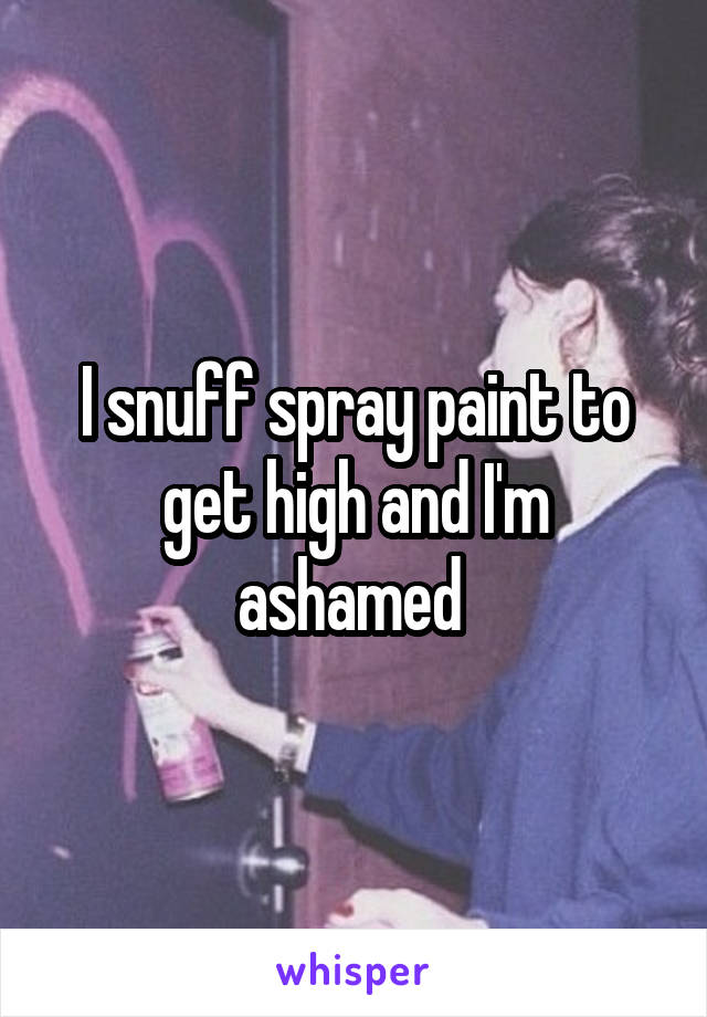 I snuff spray paint to get high and I'm ashamed 